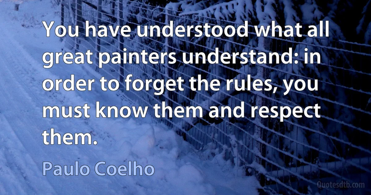 You have understood what all great painters understand: in order to forget the rules, you must know them and respect them. (Paulo Coelho)