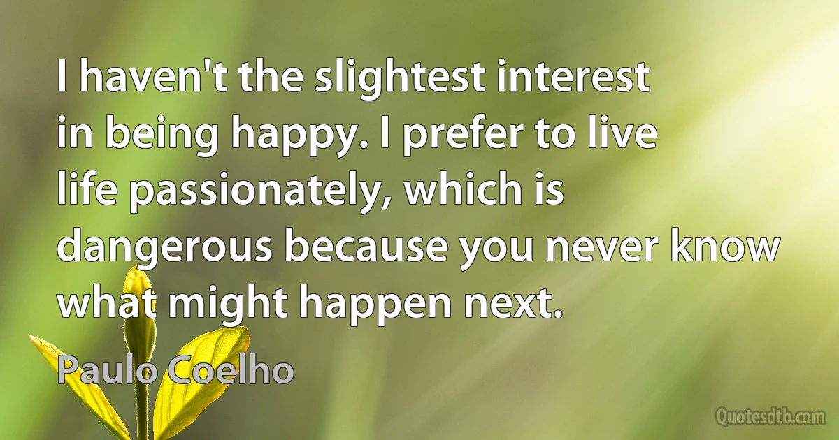 I haven't the slightest interest in being happy. I prefer to live life passionately, which is dangerous because you never know what might happen next. (Paulo Coelho)