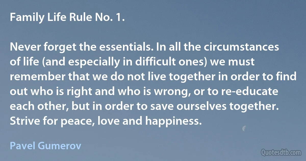 Family Life Rule No. 1.

Never forget the essentials. In all the circumstances of life (and especially in difficult ones) we must remember that we do not live together in order to find out who is right and who is wrong, or to re-educate each other, but in order to save ourselves together. Strive for peace, love and happiness. (Pavel Gumerov)