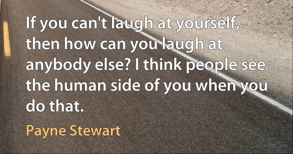 If you can't laugh at yourself, then how can you laugh at anybody else? I think people see the human side of you when you do that. (Payne Stewart)