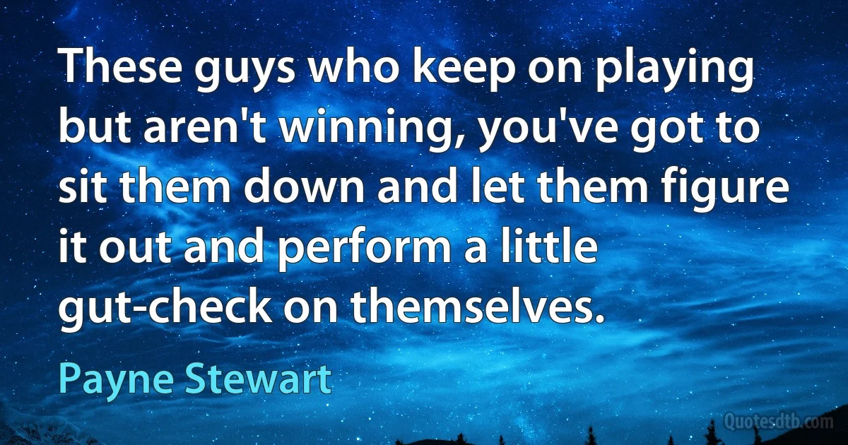 These guys who keep on playing but aren't winning, you've got to sit them down and let them figure it out and perform a little gut-check on themselves. (Payne Stewart)