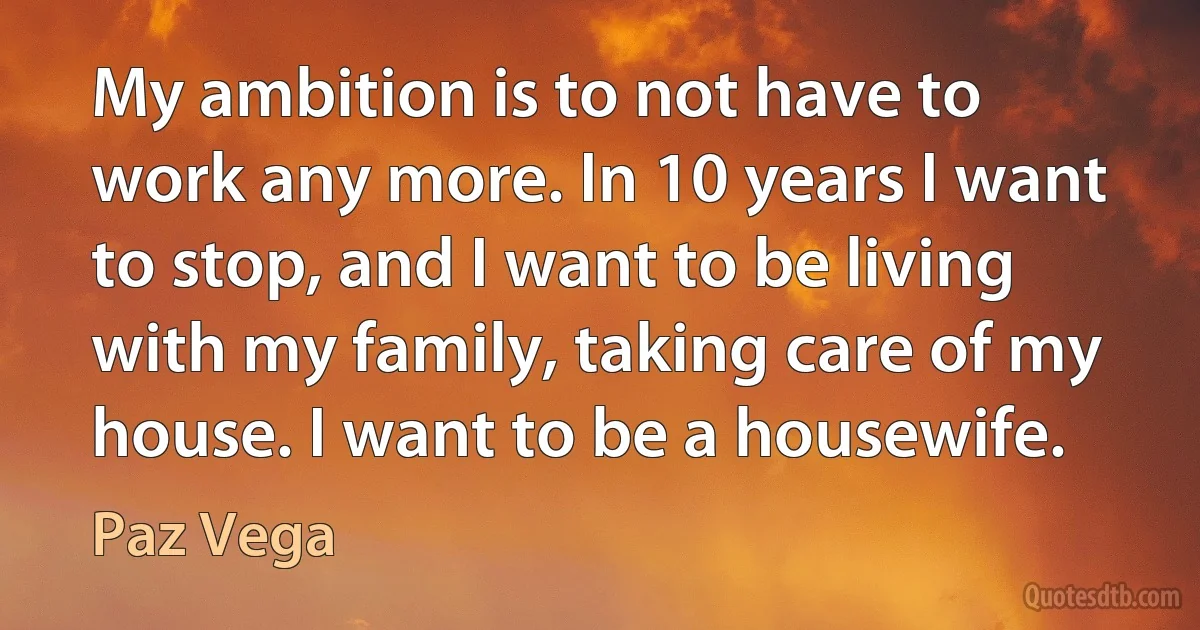 My ambition is to not have to work any more. In 10 years I want to stop, and I want to be living with my family, taking care of my house. I want to be a housewife. (Paz Vega)