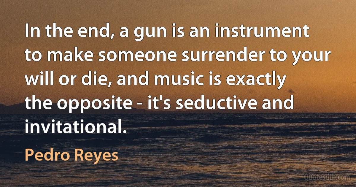 In the end, a gun is an instrument to make someone surrender to your will or die, and music is exactly the opposite - it's seductive and invitational. (Pedro Reyes)