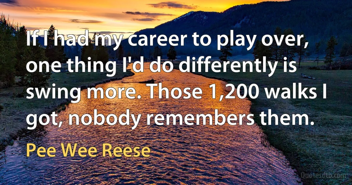 If I had my career to play over, one thing I'd do differently is swing more. Those 1,200 walks I got, nobody remembers them. (Pee Wee Reese)