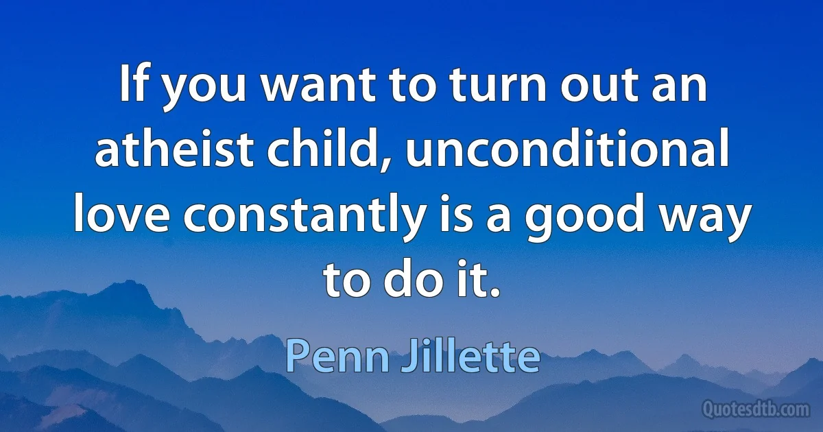 If you want to turn out an atheist child, unconditional love constantly is a good way to do it. (Penn Jillette)