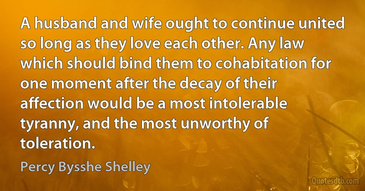 A husband and wife ought to continue united so long as they love each other. Any law which should bind them to cohabitation for one moment after the decay of their affection would be a most intolerable tyranny, and the most unworthy of toleration. (Percy Bysshe Shelley)