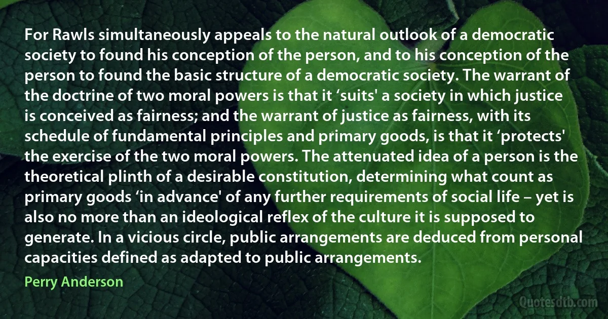 For Rawls simultaneously appeals to the natural outlook of a democratic society to found his conception of the person, and to his conception of the person to found the basic structure of a democratic society. The warrant of the doctrine of two moral powers is that it ‘suits' a society in which justice is conceived as fairness; and the warrant of justice as fairness, with its schedule of fundamental principles and primary goods, is that it ‘protects' the exercise of the two moral powers. The attenuated idea of a person is the theoretical plinth of a desirable constitution, determining what count as primary goods ‘in advance' of any further requirements of social life – yet is also no more than an ideological reflex of the culture it is supposed to generate. In a vicious circle, public arrangements are deduced from personal capacities defined as adapted to public arrangements. (Perry Anderson)