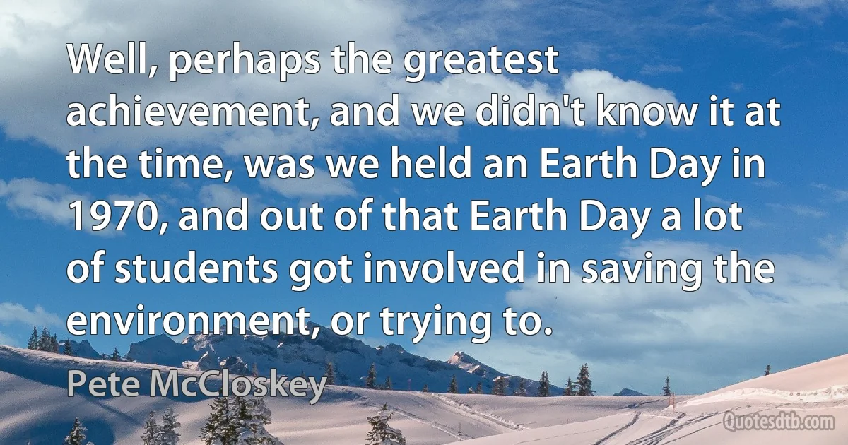 Well, perhaps the greatest achievement, and we didn't know it at the time, was we held an Earth Day in 1970, and out of that Earth Day a lot of students got involved in saving the environment, or trying to. (Pete McCloskey)