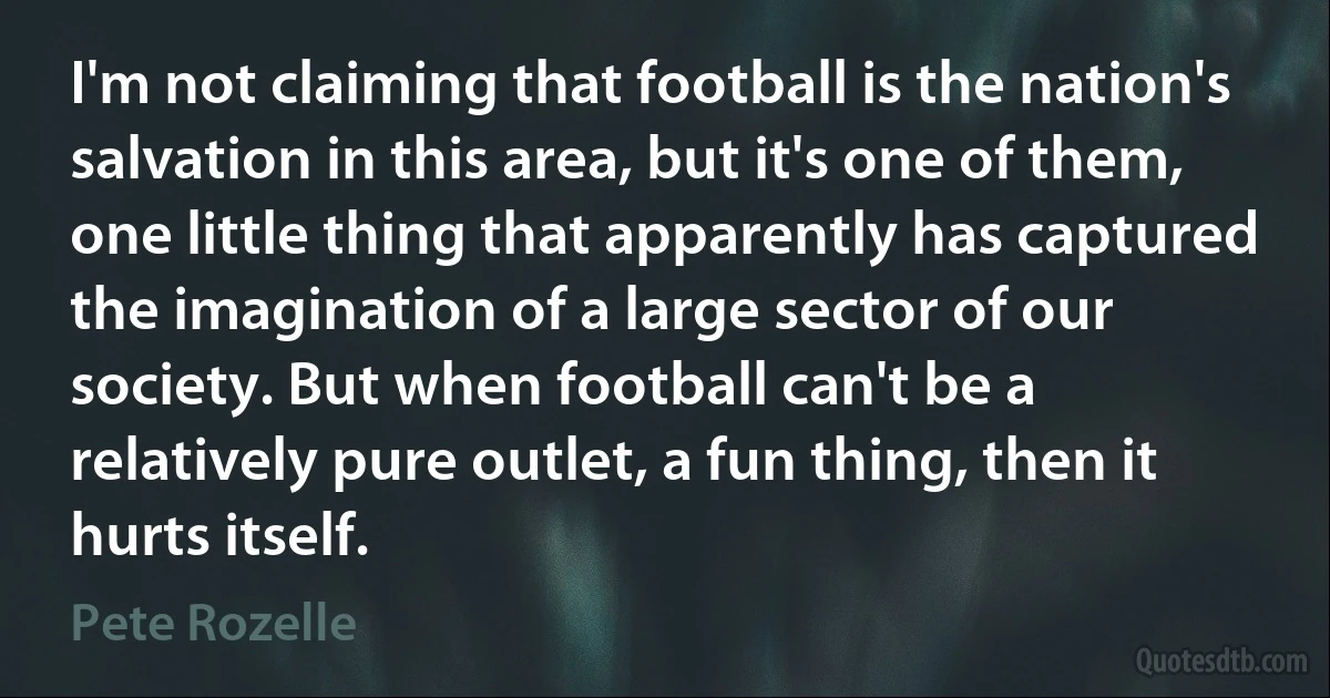 I'm not claiming that football is the nation's salvation in this area, but it's one of them, one little thing that apparently has captured the imagination of a large sector of our society. But when football can't be a relatively pure outlet, a fun thing, then it hurts itself. (Pete Rozelle)