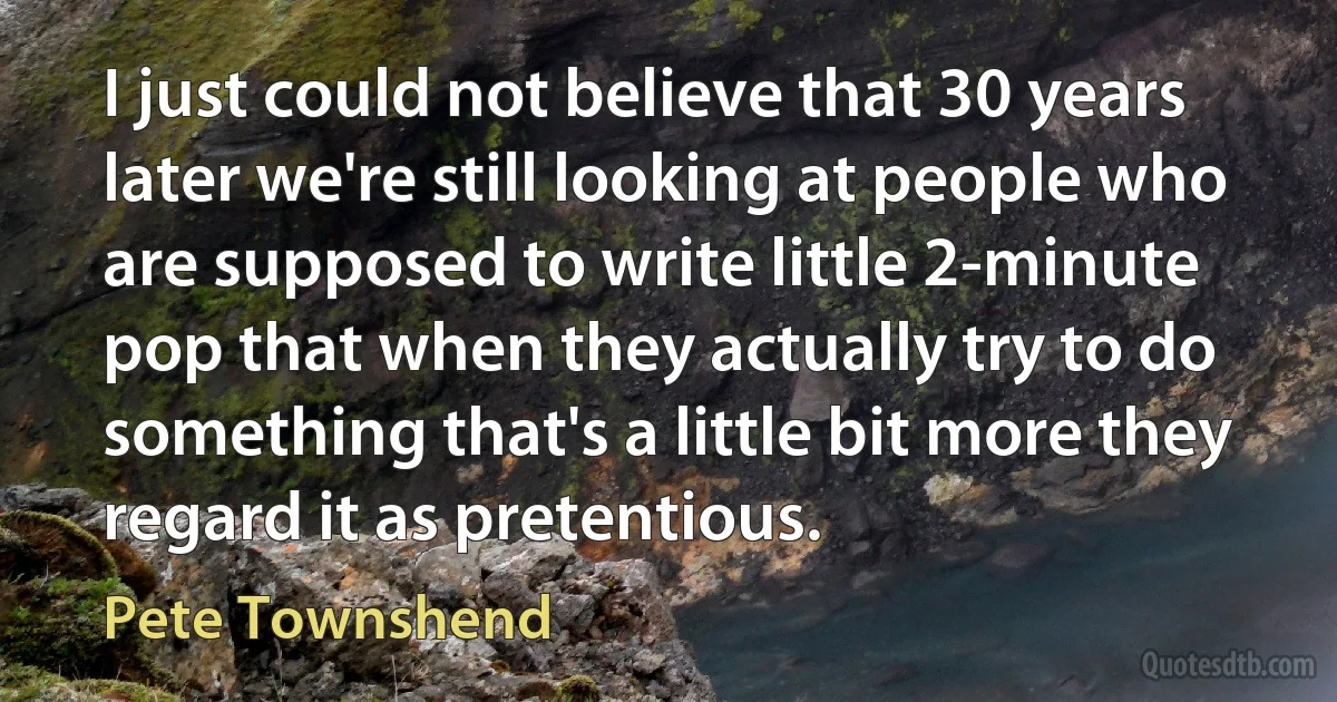 I just could not believe that 30 years later we're still looking at people who are supposed to write little 2-minute pop that when they actually try to do something that's a little bit more they regard it as pretentious. (Pete Townshend)