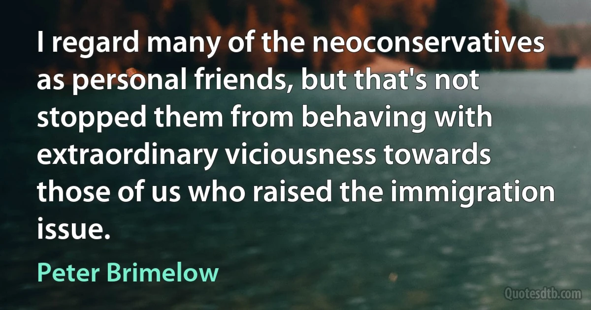 I regard many of the neoconservatives as personal friends, but that's not stopped them from behaving with extraordinary viciousness towards those of us who raised the immigration issue. (Peter Brimelow)