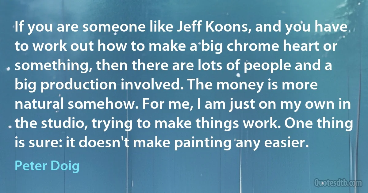 If you are someone like Jeff Koons, and you have to work out how to make a big chrome heart or something, then there are lots of people and a big production involved. The money is more natural somehow. For me, I am just on my own in the studio, trying to make things work. One thing is sure: it doesn't make painting any easier. (Peter Doig)