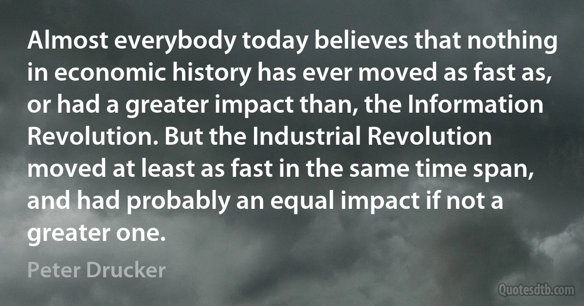 Almost everybody today believes that nothing in economic history has ever moved as fast as, or had a greater impact than, the Information Revolution. But the Industrial Revolution moved at least as fast in the same time span, and had probably an equal impact if not a greater one. (Peter Drucker)