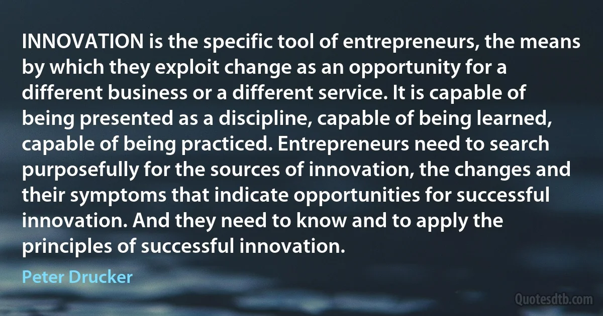 INNOVATION is the specific tool of entrepreneurs, the means by which they exploit change as an opportunity for a different business or a different service. It is capable of being presented as a discipline, capable of being learned, capable of being practiced. Entrepreneurs need to search purposefully for the sources of innovation, the changes and their symptoms that indicate opportunities for successful innovation. And they need to know and to apply the principles of successful innovation. (Peter Drucker)