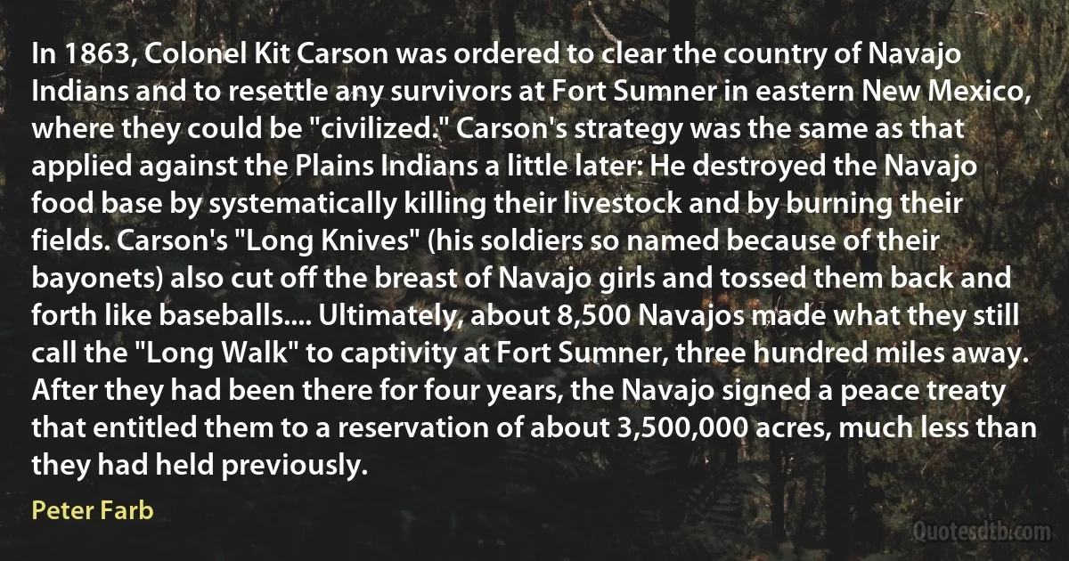 In 1863, Colonel Kit Carson was ordered to clear the country of Navajo Indians and to resettle any survivors at Fort Sumner in eastern New Mexico, where they could be "civilized." Carson's strategy was the same as that applied against the Plains Indians a little later: He destroyed the Navajo food base by systematically killing their livestock and by burning their fields. Carson's "Long Knives" (his soldiers so named because of their bayonets) also cut off the breast of Navajo girls and tossed them back and forth like baseballs.... Ultimately, about 8,500 Navajos made what they still call the "Long Walk" to captivity at Fort Sumner, three hundred miles away. After they had been there for four years, the Navajo signed a peace treaty that entitled them to a reservation of about 3,500,000 acres, much less than they had held previously. (Peter Farb)