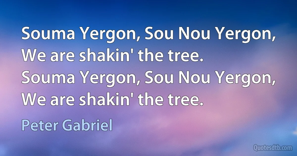 Souma Yergon, Sou Nou Yergon, We are shakin' the tree.
Souma Yergon, Sou Nou Yergon, We are shakin' the tree. (Peter Gabriel)