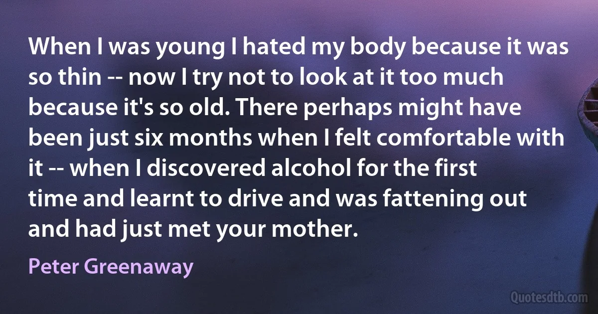 When I was young I hated my body because it was so thin -- now I try not to look at it too much because it's so old. There perhaps might have been just six months when I felt comfortable with it -- when I discovered alcohol for the first time and learnt to drive and was fattening out and had just met your mother. (Peter Greenaway)