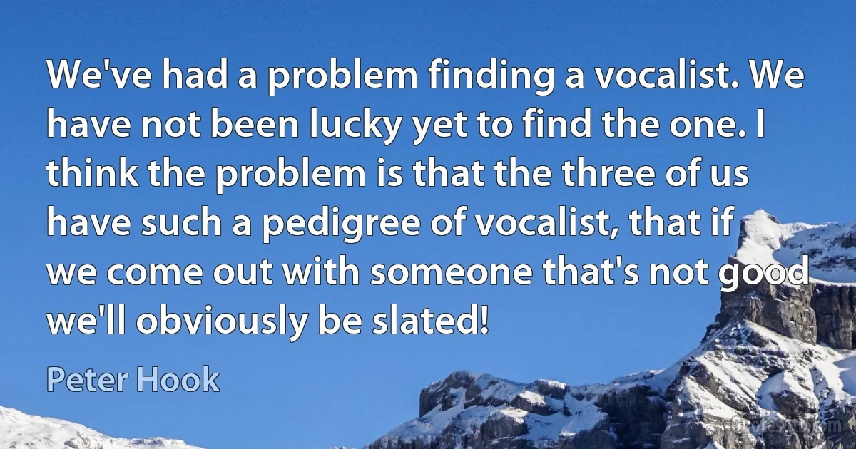 We've had a problem finding a vocalist. We have not been lucky yet to find the one. I think the problem is that the three of us have such a pedigree of vocalist, that if we come out with someone that's not good we'll obviously be slated! (Peter Hook)