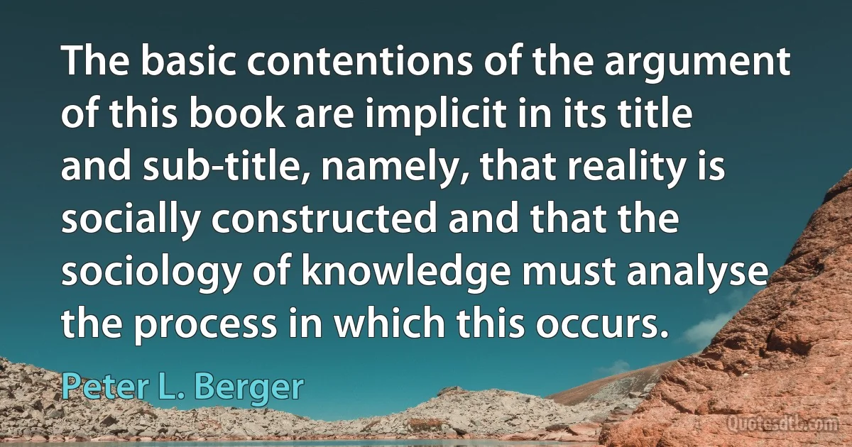 The basic contentions of the argument of this book are implicit in its title and sub-title, namely, that reality is socially constructed and that the sociology of knowledge must analyse the process in which this occurs. (Peter L. Berger)