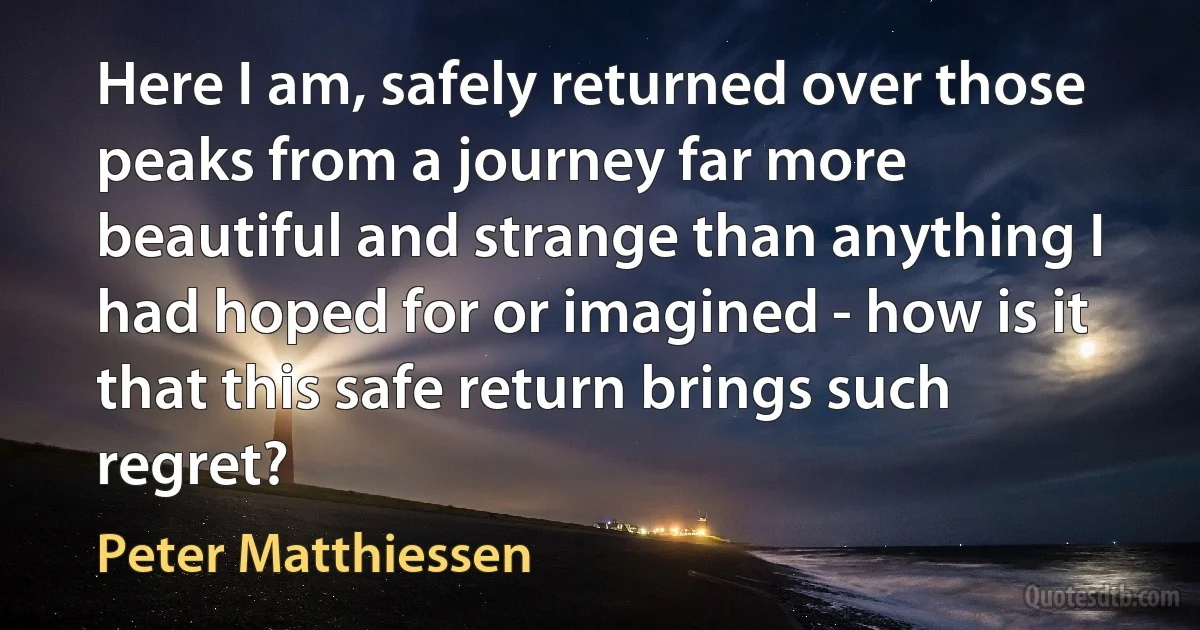 Here I am, safely returned over those peaks from a journey far more beautiful and strange than anything I had hoped for or imagined - how is it that this safe return brings such regret? (Peter Matthiessen)