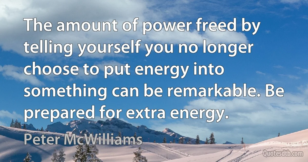 The amount of power freed by telling yourself you no longer choose to put energy into something can be remarkable. Be prepared for extra energy. (Peter McWilliams)