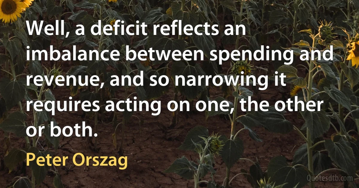 Well, a deficit reflects an imbalance between spending and revenue, and so narrowing it requires acting on one, the other or both. (Peter Orszag)