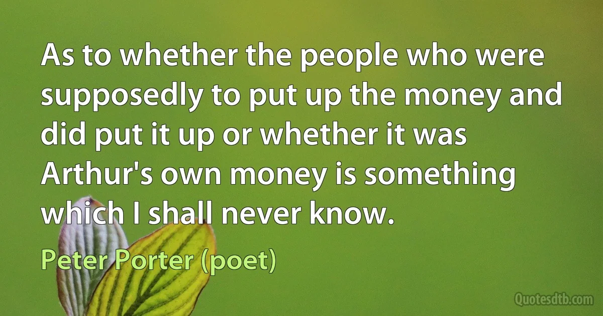 As to whether the people who were supposedly to put up the money and did put it up or whether it was Arthur's own money is something which I shall never know. (Peter Porter (poet))