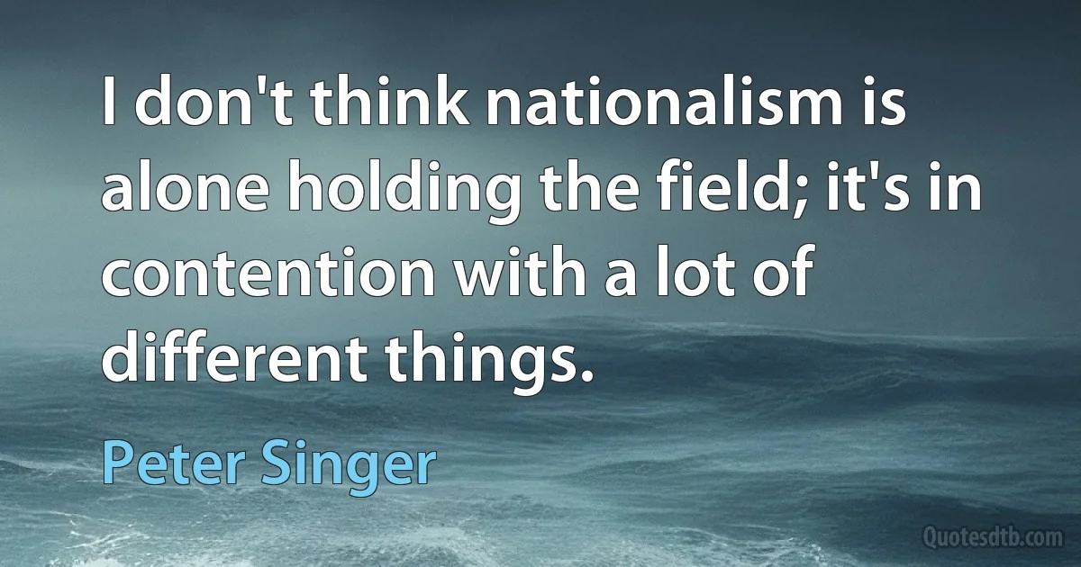 I don't think nationalism is alone holding the field; it's in contention with a lot of different things. (Peter Singer)