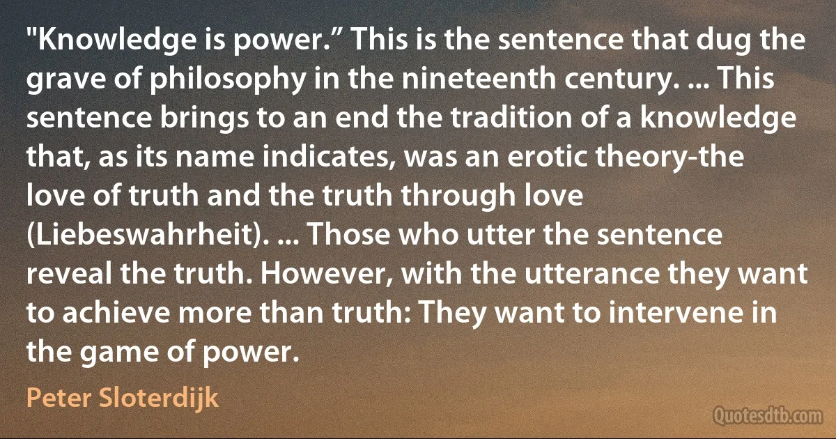 "Knowledge is power.” This is the sentence that dug the grave of philosophy in the nineteenth century. ... This sentence brings to an end the tradition of a knowledge that, as its name indicates, was an erotic theory-the love of truth and the truth through love (Liebeswahrheit). ... Those who utter the sentence reveal the truth. However, with the utterance they want to achieve more than truth: They want to intervene in the game of power. (Peter Sloterdijk)