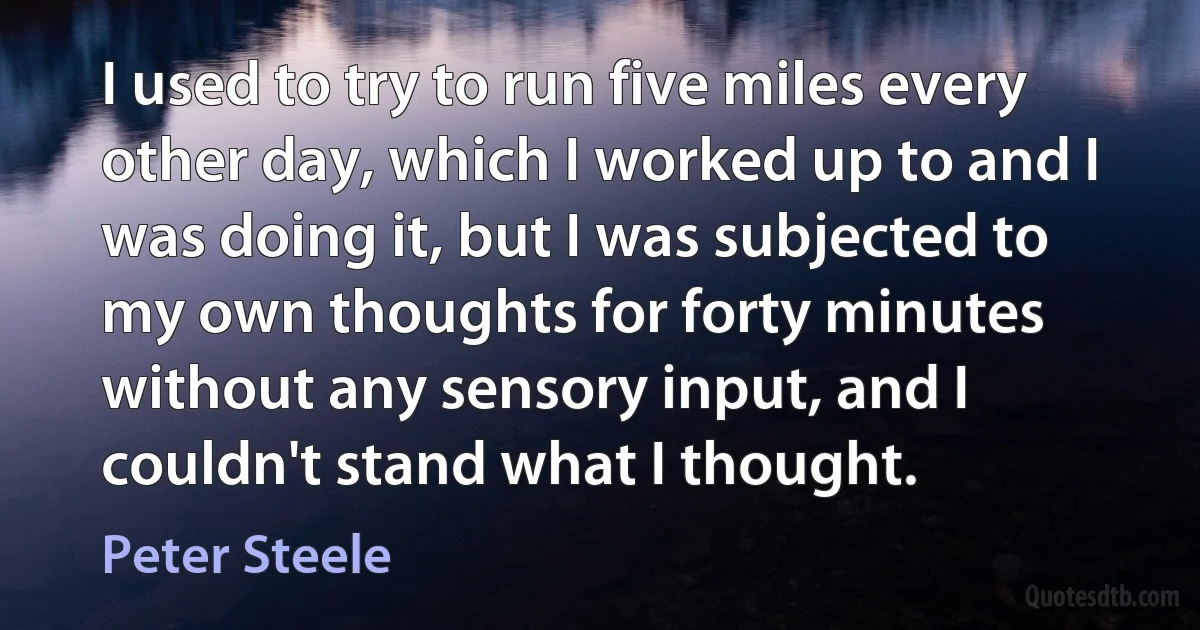 I used to try to run five miles every other day, which I worked up to and I was doing it, but I was subjected to my own thoughts for forty minutes without any sensory input, and I couldn't stand what I thought. (Peter Steele)