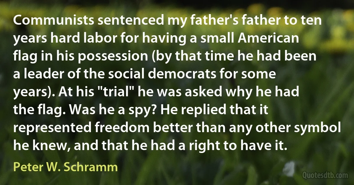 Communists sentenced my father's father to ten years hard labor for having a small American flag in his possession (by that time he had been a leader of the social democrats for some years). At his "trial" he was asked why he had the flag. Was he a spy? He replied that it represented freedom better than any other symbol he knew, and that he had a right to have it. (Peter W. Schramm)