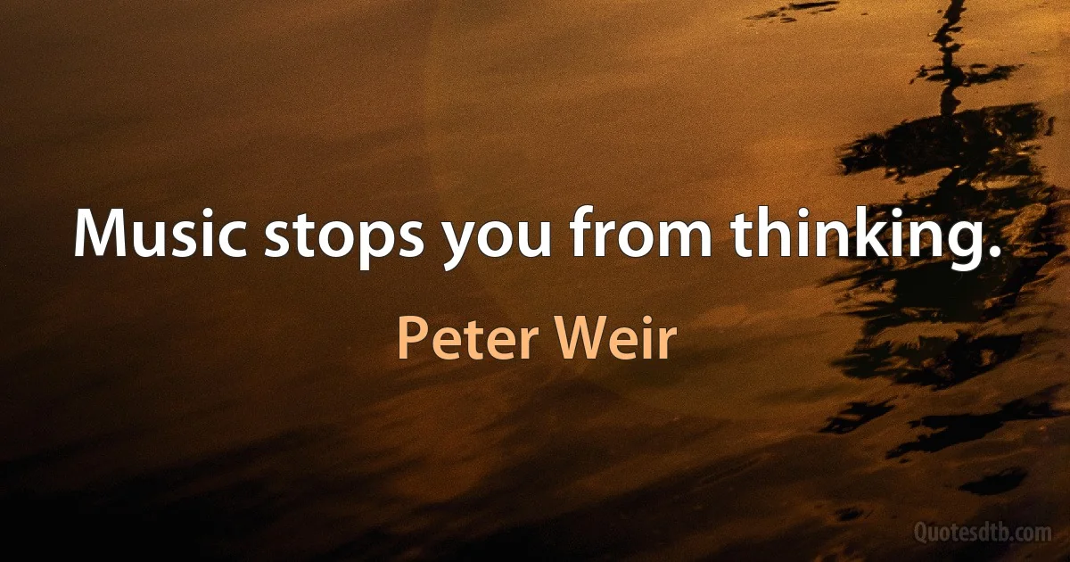 Music stops you from thinking. (Peter Weir)