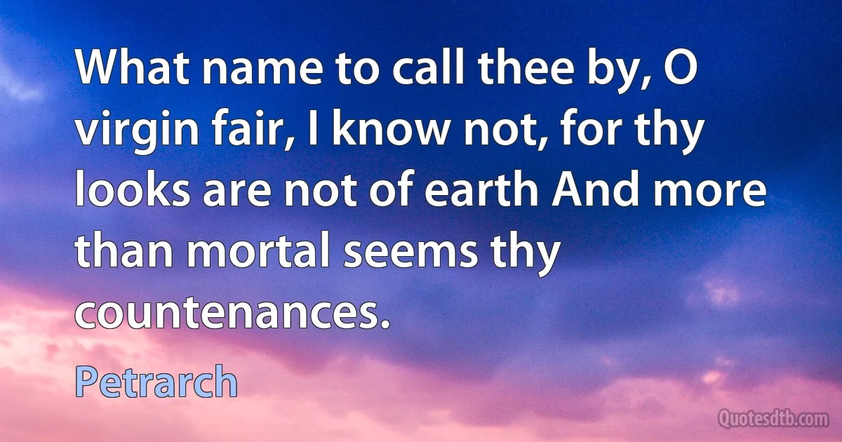 What name to call thee by, O virgin fair, I know not, for thy looks are not of earth And more than mortal seems thy countenances. (Petrarch)