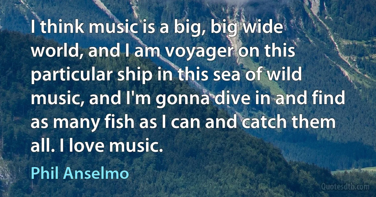 I think music is a big, big wide world, and I am voyager on this particular ship in this sea of wild music, and I'm gonna dive in and find as many fish as I can and catch them all. I love music. (Phil Anselmo)