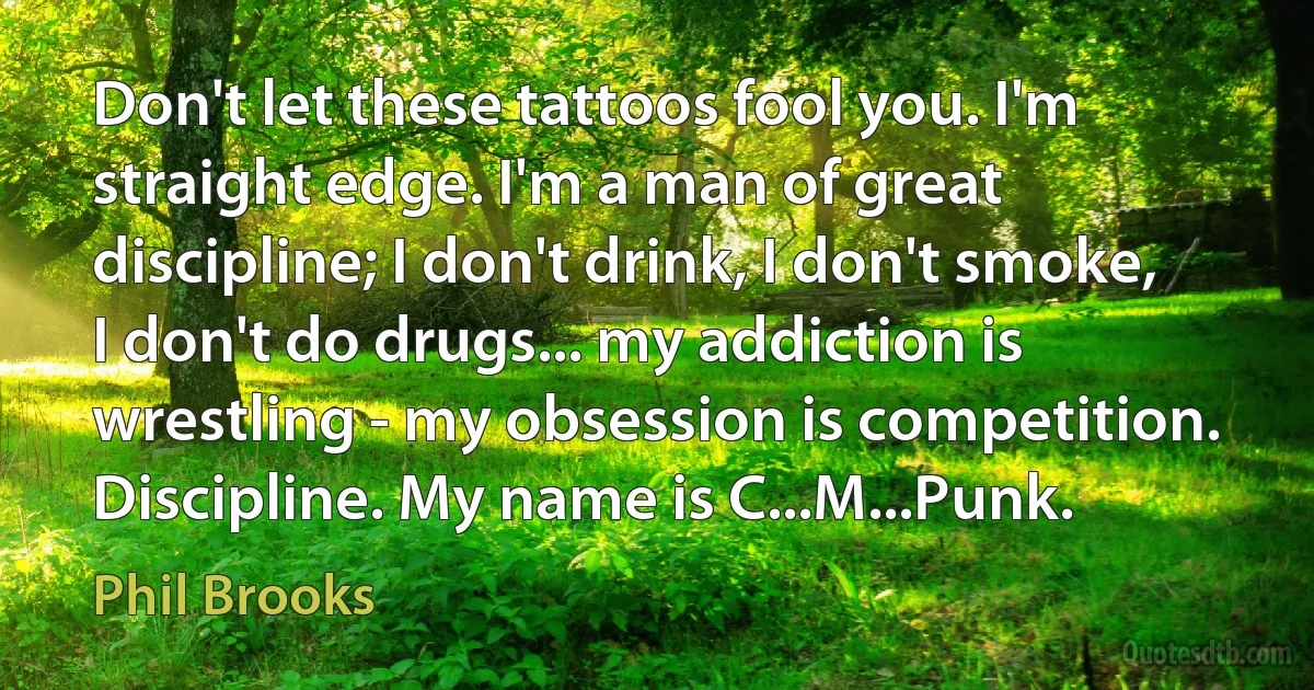 Don't let these tattoos fool you. I'm straight edge. I'm a man of great discipline; I don't drink, I don't smoke, I don't do drugs... my addiction is wrestling - my obsession is competition. Discipline. My name is C...M...Punk. (Phil Brooks)