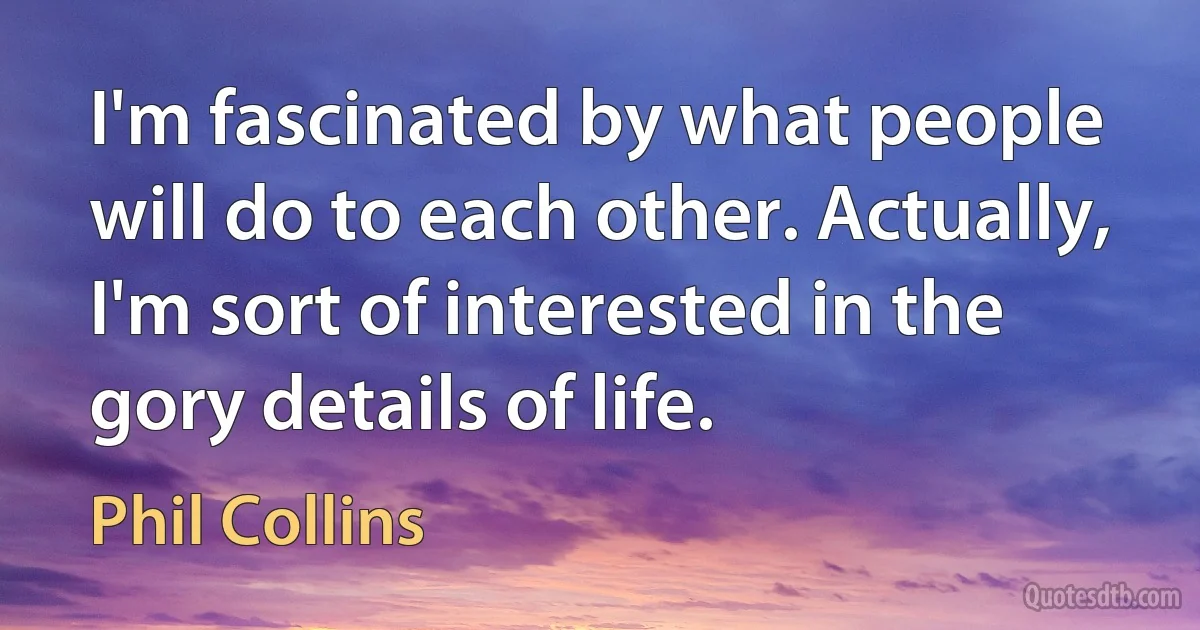 I'm fascinated by what people will do to each other. Actually, I'm sort of interested in the gory details of life. (Phil Collins)