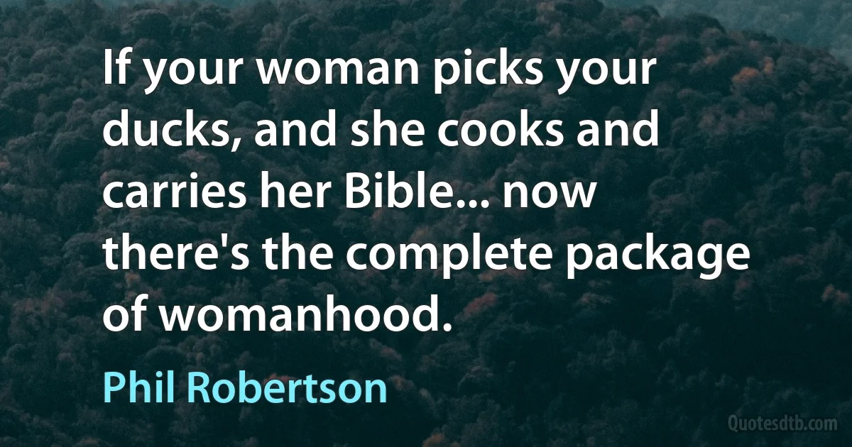 If your woman picks your ducks, and she cooks and carries her Bible... now there's the complete package of womanhood. (Phil Robertson)