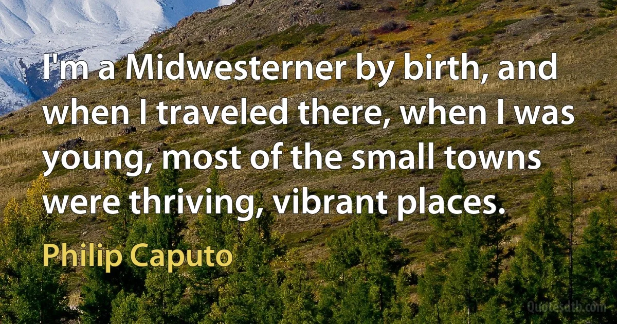 I'm a Midwesterner by birth, and when I traveled there, when I was young, most of the small towns were thriving, vibrant places. (Philip Caputo)