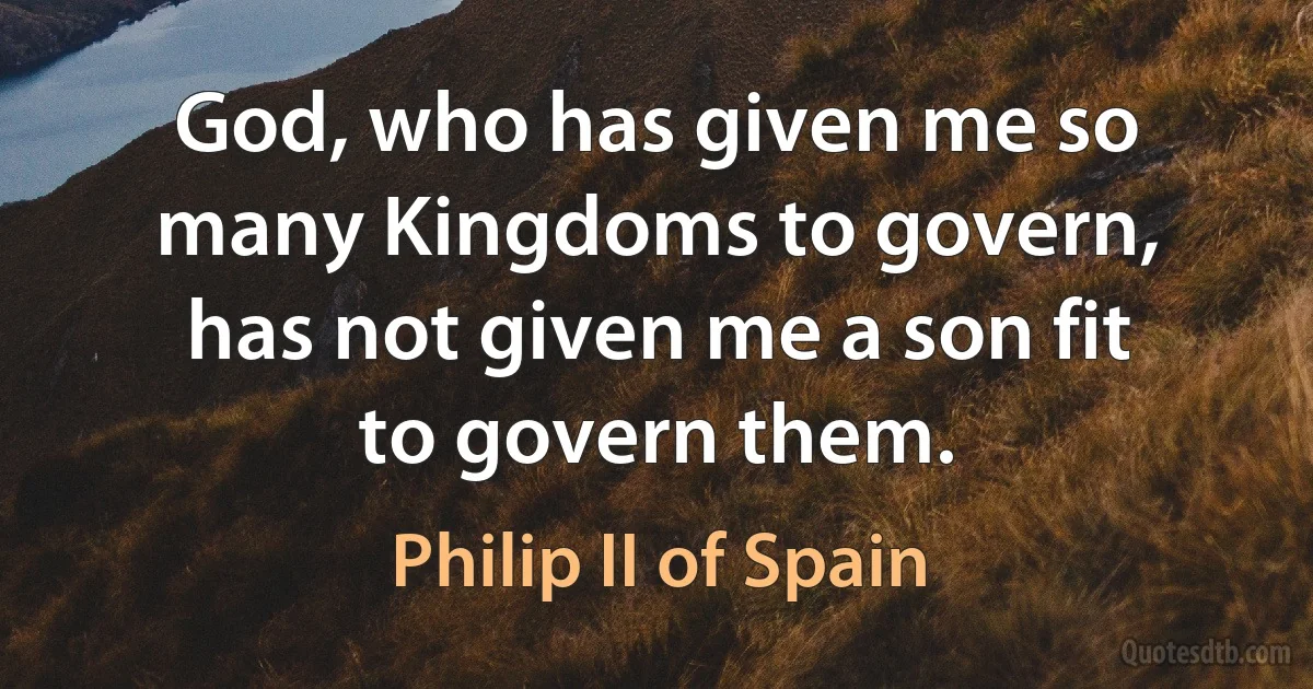 God, who has given me so many Kingdoms to govern, has not given me a son fit to govern them. (Philip II of Spain)