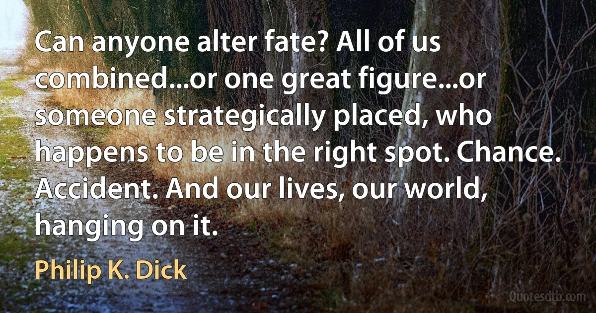 Can anyone alter fate? All of us combined...or one great figure...or someone strategically placed, who happens to be in the right spot. Chance. Accident. And our lives, our world, hanging on it. (Philip K. Dick)