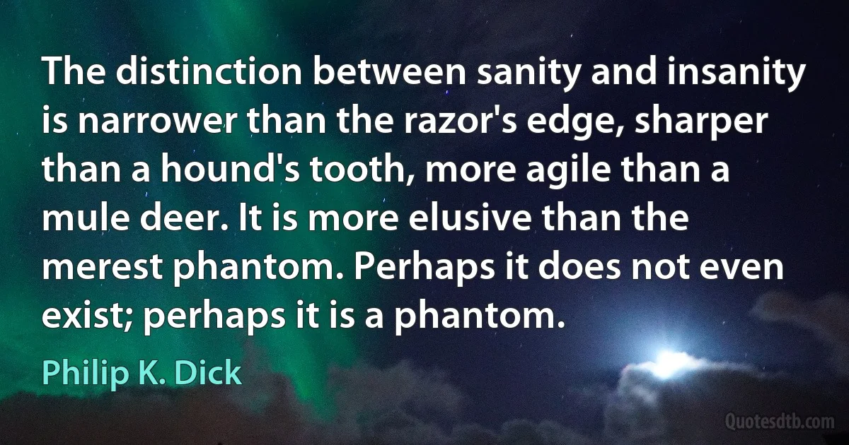 The distinction between sanity and insanity is narrower than the razor's edge, sharper than a hound's tooth, more agile than a mule deer. It is more elusive than the merest phantom. Perhaps it does not even exist; perhaps it is a phantom. (Philip K. Dick)