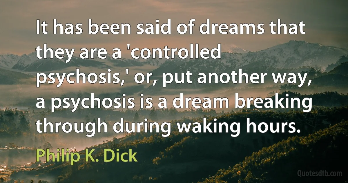 It has been said of dreams that they are a 'controlled psychosis,' or, put another way, a psychosis is a dream breaking through during waking hours. (Philip K. Dick)