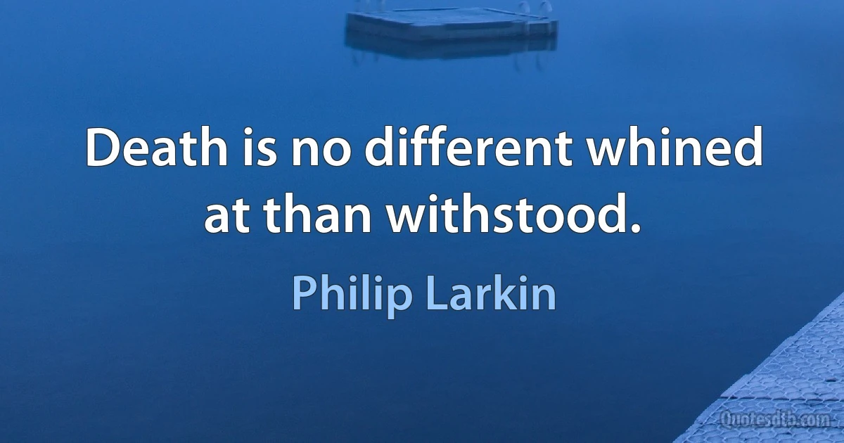 Death is no different whined at than withstood. (Philip Larkin)