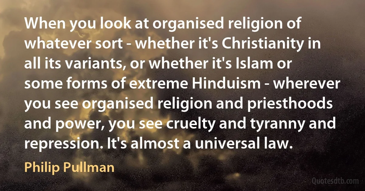 When you look at organised religion of whatever sort - whether it's Christianity in all its variants, or whether it's Islam or some forms of extreme Hinduism - wherever you see organised religion and priesthoods and power, you see cruelty and tyranny and repression. It's almost a universal law. (Philip Pullman)