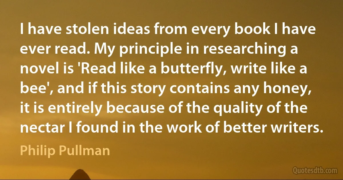 I have stolen ideas from every book I have ever read. My principle in researching a novel is 'Read like a butterfly, write like a bee', and if this story contains any honey, it is entirely because of the quality of the nectar I found in the work of better writers. (Philip Pullman)