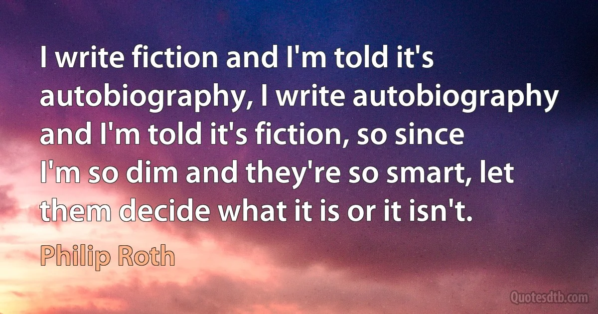 I write fiction and I'm told it's autobiography, I write autobiography and I'm told it's fiction, so since I'm so dim and they're so smart, let them decide what it is or it isn't. (Philip Roth)