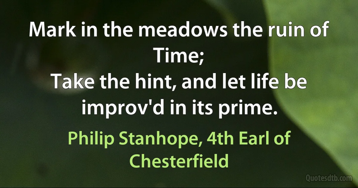 Mark in the meadows the ruin of Time;
Take the hint, and let life be improv'd in its prime. (Philip Stanhope, 4th Earl of Chesterfield)