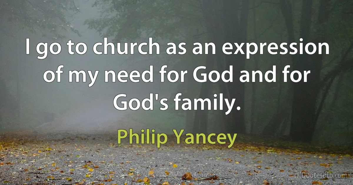 I go to church as an expression of my need for God and for God's family. (Philip Yancey)