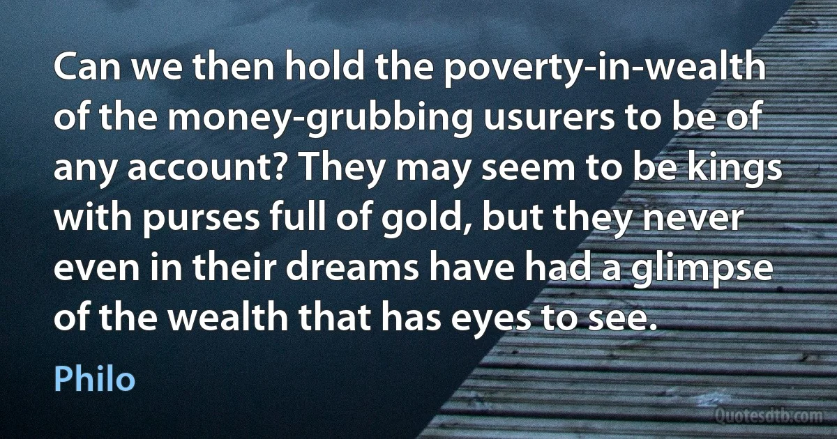 Can we then hold the poverty-in-wealth of the money-grubbing usurers to be of any account? They may seem to be kings with purses full of gold, but they never even in their dreams have had a glimpse of the wealth that has eyes to see. (Philo)