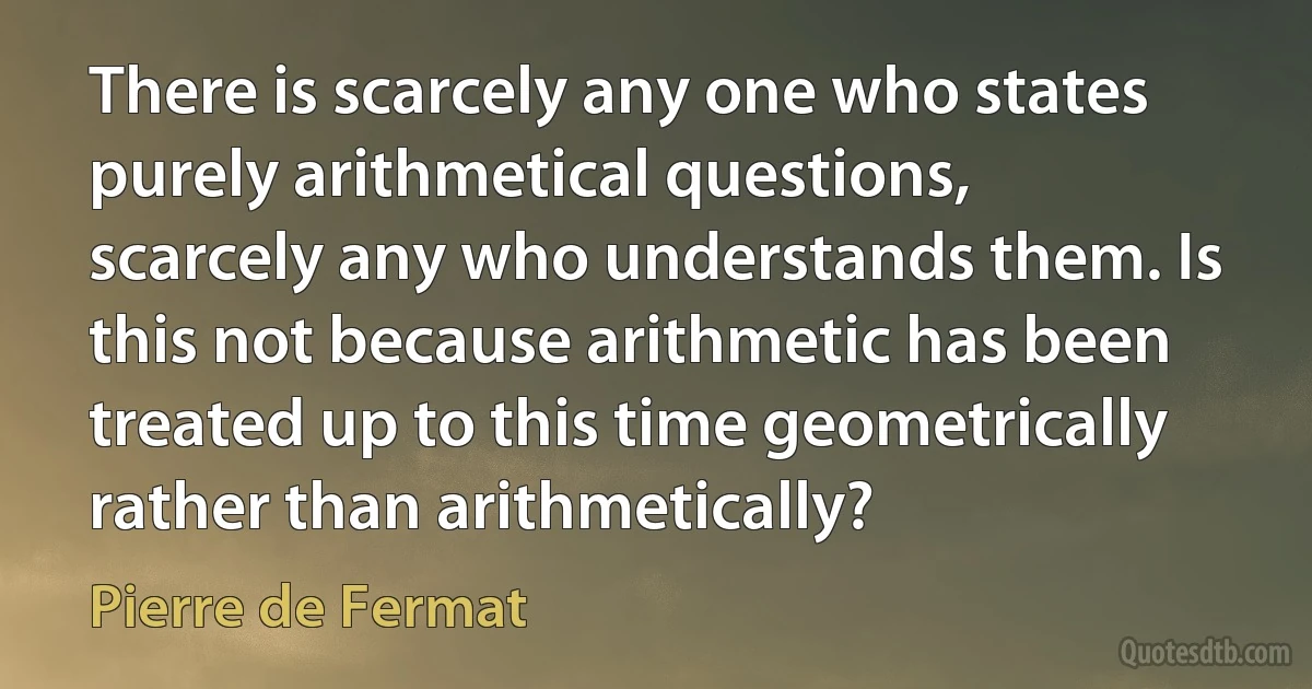 There is scarcely any one who states purely arithmetical questions, scarcely any who understands them. Is this not because arithmetic has been treated up to this time geometrically rather than arithmetically? (Pierre de Fermat)